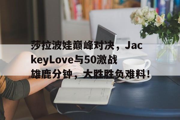 AYX-包含莎拉波娃巅峰对决,JackeyLove与50激战雄鹿分钟,大胜胜负难料!的词条